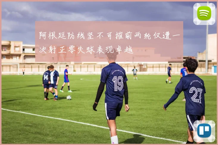 阿根廷防线坚不可摧前两轮仅遭一次射正零失球表现卓越