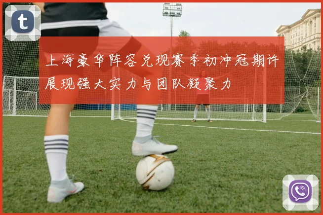 上海豪华阵容兑现赛季初冲冠期许展现强大实力与团队凝聚力
