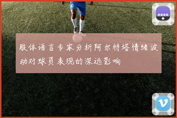 肢体语言专家分析阿尔特塔情绪波动对球员表现的深远影响