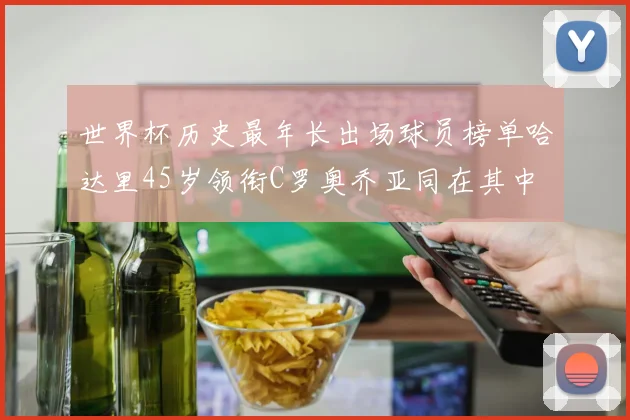 世界杯历史最年长出场球员榜单哈达里45岁领衔C罗奥乔亚同在其中