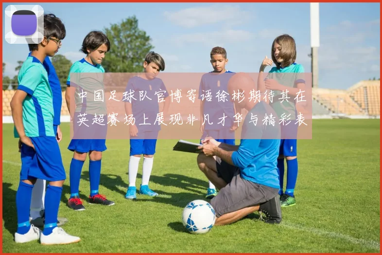 中国足球队官博寄语徐彬期待其在英超赛场上展现非凡才华与精彩表现