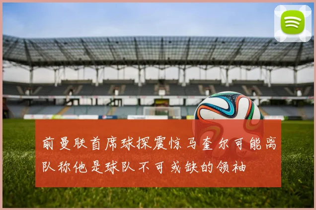 前曼联首席球探震惊马奎尔可能离队称他是球队不可或缺的领袖