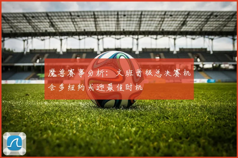 魔兽赛事分析：文班晋级总决赛机会多纽约或迎最佳时机