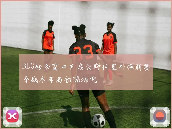 BLG转会窗口开启打野位置补强新赛季战术布局初现端倪