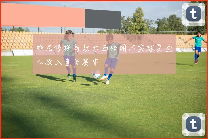 维尼修斯与切尔西传闻不实球员全心投入皇马赛季