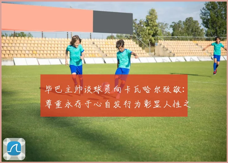 毕巴主帅谈球员向卡瓦哈尔致敬：尊重永存于心自发行为彰显人性之美