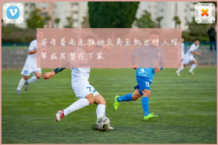字母哥尚未推动交易至凯尔特人绿军成其潜在下家