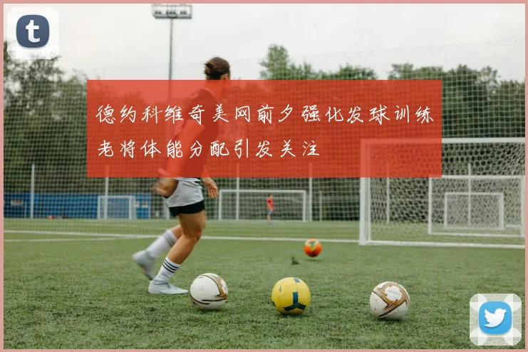 德约科维奇美网前夕强化发球训练老将体能分配引发关注